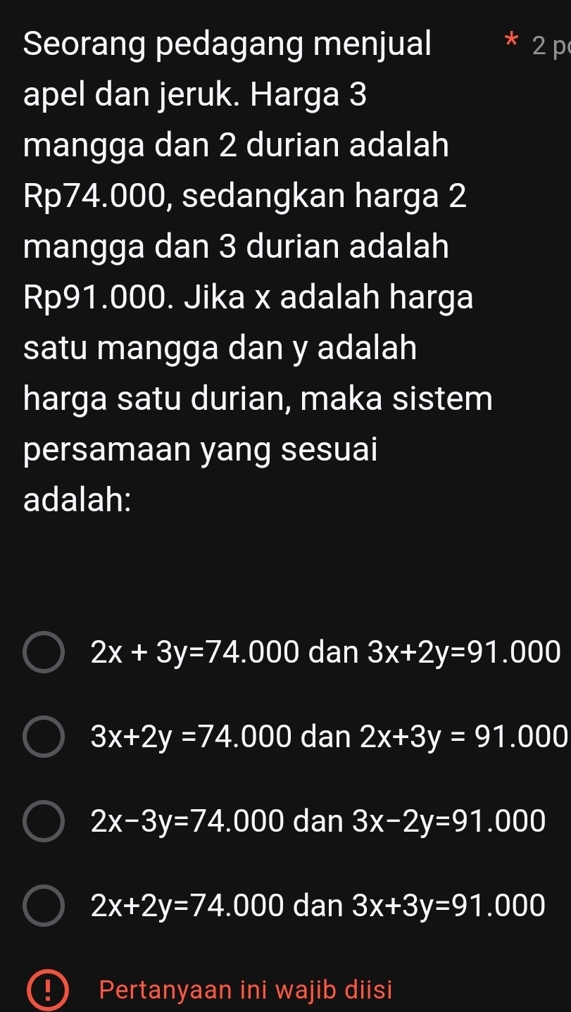 Seorang pedagang menjual
2p
apel dan jeruk. Harga 3
mangga dan 2 durian adalah
Rp74.000, sedangkan harga 2
mangga dan 3 durian adalah
Rp91.000. Jika x adalah harga
satu mangga dan y adalah
harga satu durian, maka sistem
persamaan yang sesuai
adalah:
2x+3y=74.000 dan 3x+2y=91.000
3x+2y=74 .000 ( da n 2x+3y=91.000
2x-3y=74 _ ^circ  000 ) dan 3x-2y=91.000
2x+2y=74.000 dan 3x+3y=91.000
D Pertanyaan ini wajib diisi