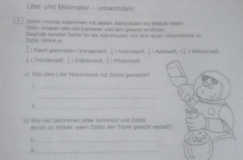 Liter und Millimeter - umwandeln 
1 Zahlix möchte zusammen mit sieben Astranouten ins Weitall reisen. 
Dafür müssen alle viel trainieren und sich gesund ernähren. 
Deshalb bereitet Zahlix für die Astranauten und sich einen Vitomintrank zu. 
Dafür nimmt er:
 3/4  i frisch gepressten Orangensaft,  1/2  l Ananassaft,  1/2  l Apfelsaft. 1 1/4  l Mährensoft,
 1/2  l Traubensaft,  1/9  l Erdbeersaft,  1/4  l Pfirsichsaft. 
a) Wie viele Liter Vitamintrank hat Zahlix gemischt? 
_ 
_ 
A:_ 
b) Wie viel bekommen jeder Astronaut und Zahlix 
davon zu trinken, wenn Zahlix den Trank gerecht ver 
L:_ 
A:_