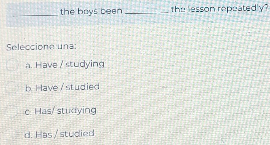 the boys been _the lesson repeatedly?
Seleccione una:
a. Have / studying
b. Have / studied
c. Has/ studying
d. Has / studied