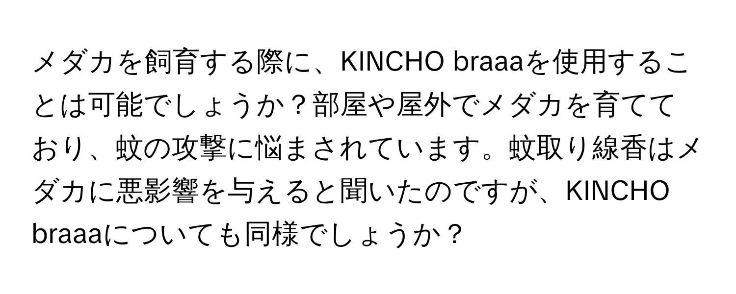 メダカを飼育する際に、KINCHO braaaを使用することは可能でしょうか？部屋や屋外でメダカを育てており、蚊の攻撃に悩まされています。蚊取り線香はメダカに悪影響を与えると聞いたのですが、KINCHO braaaについても同様でしょうか？