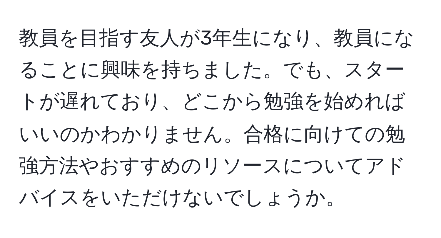 教員を目指す友人が3年生になり、教員になることに興味を持ちました。でも、スタートが遅れており、どこから勉強を始めればいいのかわかりません。合格に向けての勉強方法やおすすめのリソースについてアドバイスをいただけないでしょうか。