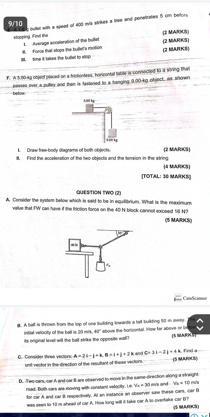 A 1.5 g bullet with a speed of 400 m/s strikes a tree and penetrates 5 cm before
9/10
stopping. Find the (2 MARKS)
1. Average acceleration of the bullet
(2 MARKS)
II. Force that stops the bullet's motion
III. time it takes the bullet to stop (2 MARKS)
F. A 5.00-kg object placed on a frictionless, horizontal table is connected to a string that
passes over a pulley and then is fastened to a hanging 9.00-kg object, as shown
below.
I. Draw free-body diagrams of both objects. (2 MARKS)
II. Find the acceleration of the two objects and the tension in the string
(4 MARKS)
[TOTAL: 30 MARKS]
QUESTION TWO (2)
A. Consider the system below which is said to be in equilibrium. What is the maximum
value that FW can have if the friction force on the 40 N block cannot exceed 16 N?
(5 MARKS)
CamScanner
B. A ball is thrown from the top of one building towards a tall building 50 m away. The
initial velocity of the ball is 20 m/s, 40° above the horizontal. How far above or below
its original level will the ball strike the opposite wall? (5 MARKS)
C. Consider three vectors: A=2i-j+k,B=i+j+2 k and C=3i-2j+4k. Find a
unit vector in the direction of the resultant of these vectors. (5 MARKS)
D. Two cars, car A and car B are observed to move in the same direction along a straight
road. Both cars are moving with constant velocity, i.e. /_A= m/s and V_B=10 m/s
for car A and car B respectively. At an instance an observer saw these cars, car B
was seen to 10 m ahead of car A. How long will it take car A to overtake car B?
(5 MARKS)