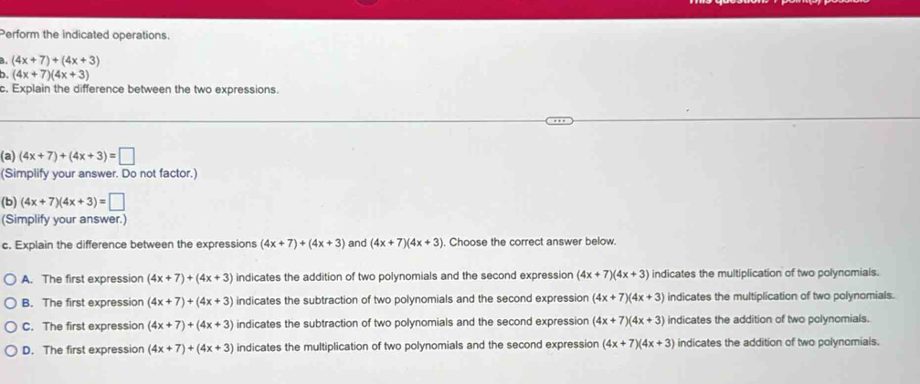 Perform the indicated operations.
a. (4x+7)+(4x+3)
b. (4x+7)(4x+3)
c. Explain the difference between the two expressions.
(a) (4x+7)+(4x+3)=□
(Simplify your answer. Do not factor.)
(b) (4x+7)(4x+3)=□
(Simplify your answer.)
c. Explain the difference between the expressions (4x+7)+(4x+3) and (4x+7)(4x+3). Choose the correct answer below.
A. The first expression (4x+7)+(4x+3) indicates the addition of two polynomials and the second expression (4x+7)(4x+3) indicates the multiplication of two polynomials.
B. The first expression (4x+7)+(4x+3) indicates the subtraction of two polynomials and the second expression (4x+7)(4x+3) indicates the multiplication of two polynomials.
C. The first expression (4x+7)+(4x+3) indicates the subtraction of two polynomials and the second expression (4x+7)(4x+3) indicates the addition of two polynomials.
D. The first expression (4x+7)+(4x+3) indicates the multiplication of two polynomials and the second expression (4x+7)(4x+3) indicates the addition of two polynomials.