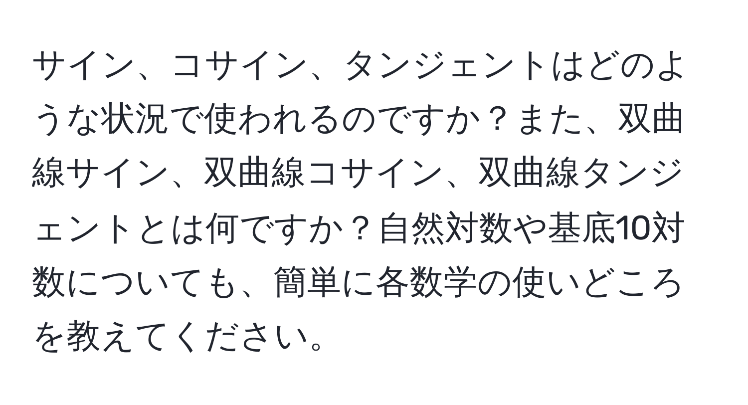 サイン、コサイン、タンジェントはどのような状況で使われるのですか？また、双曲線サイン、双曲線コサイン、双曲線タンジェントとは何ですか？自然対数や基底10対数についても、簡単に各数学の使いどころを教えてください。