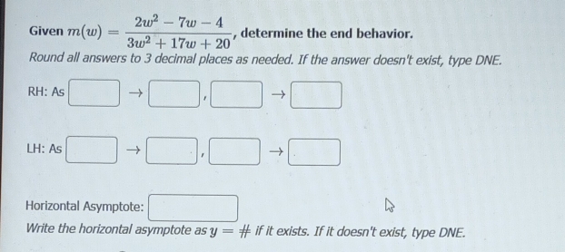 Given m(w)= (2w^2-7w-4)/3w^2+17w+20  , determine the end behavior. 
Round all answers to 3 decimal places as needed. If the answer doesn't exist, type DNE. 
RH: As □ □ , □ □
LH: As □ □ , □ □
Horizontal Asymptote: □ 
Write the horizontal asymptote as y=# if it exists. If it doesn't exist, type DNE.