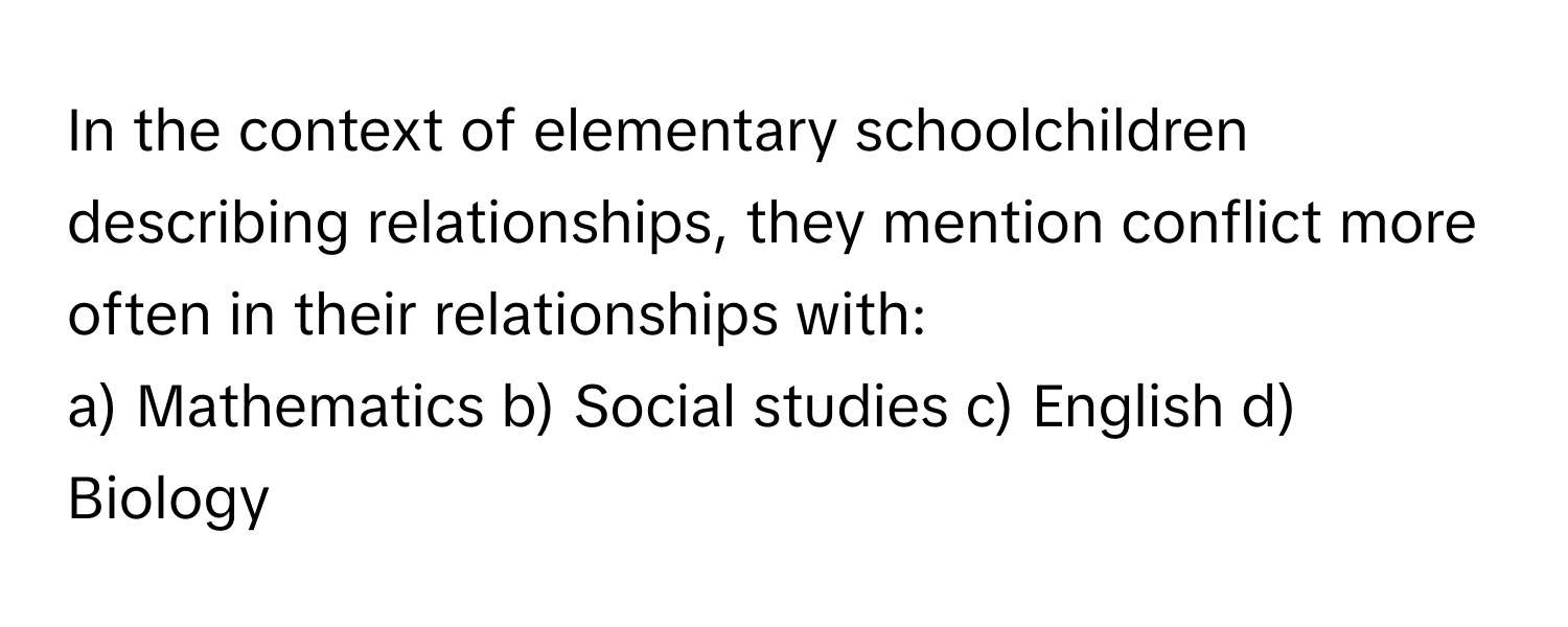 In the context of elementary schoolchildren describing relationships, they mention conflict more often in their relationships with:

a) Mathematics  b) Social studies  c) English  d) Biology