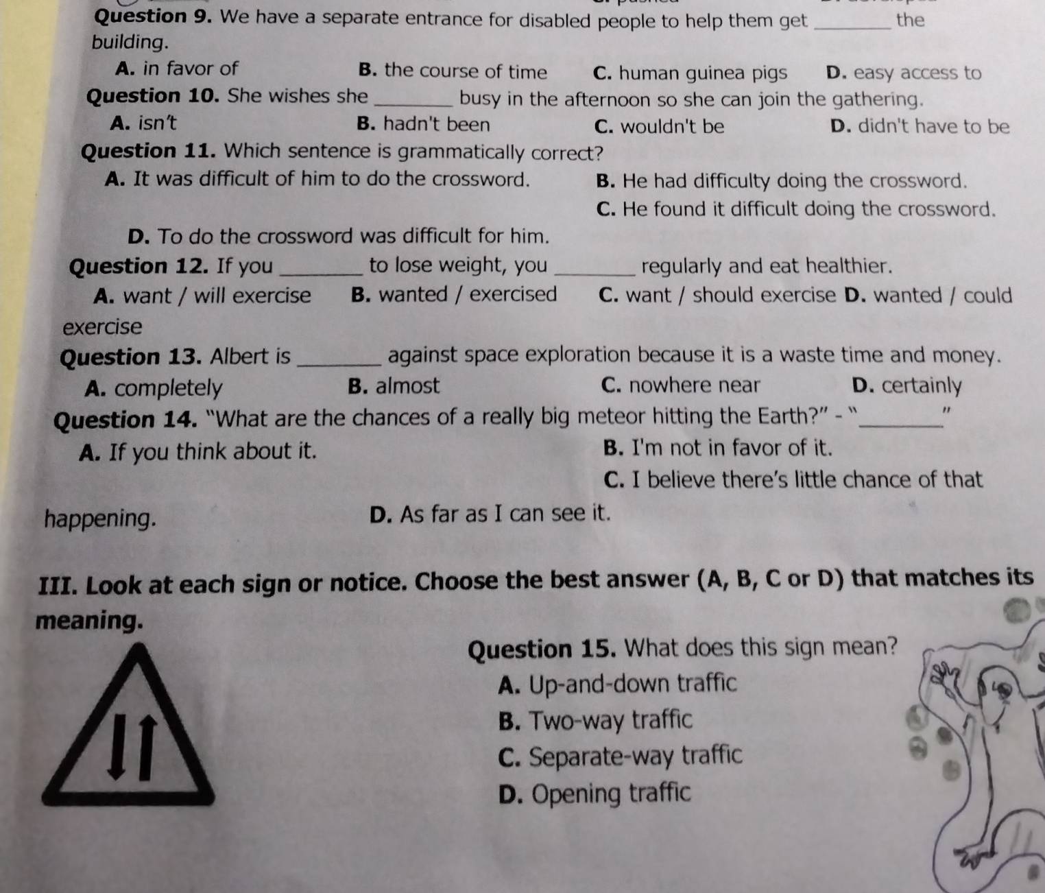 We have a separate entrance for disabled people to help them get _the
building.
A. in favor of B. the course of time C. human guinea pigs D. easy access to
Question 10. She wishes she _busy in the afternoon so she can join the gathering.
A. isn’t B. hadn't been C. wouldn't be D. didn't have to be
Question 11. Which sentence is grammatically correct?
A. It was difficult of him to do the crossword. B. He had difficulty doing the crossword.
C. He found it difficult doing the crossword.
D. To do the crossword was difficult for him.
Question 12. If you _to lose weight, you _regularly and eat healthier.
A. want / will exercise B. wanted / exercised C. want / should exercise D. wanted / could
exercise
Question 13. Albert is _against space exploration because it is a waste time and money.
A. completely B. almost C. nowhere near D. certainly
Question 14. “What are the chances of a really big meteor hitting the Earth?” - “_
"
A. If you think about it. B. I'm not in favor of it.
C. I believe there's little chance of that
happening. D. As far as I can see it.
III. Look at each sign or notice. Choose the best answer (A, B, C or D) that matches its
meaning.
Question 15. What does this sign mean?
A. Up-and-down traffic
B. Two-way traffic
C. Separate-way traffic
D. Opening traffic
