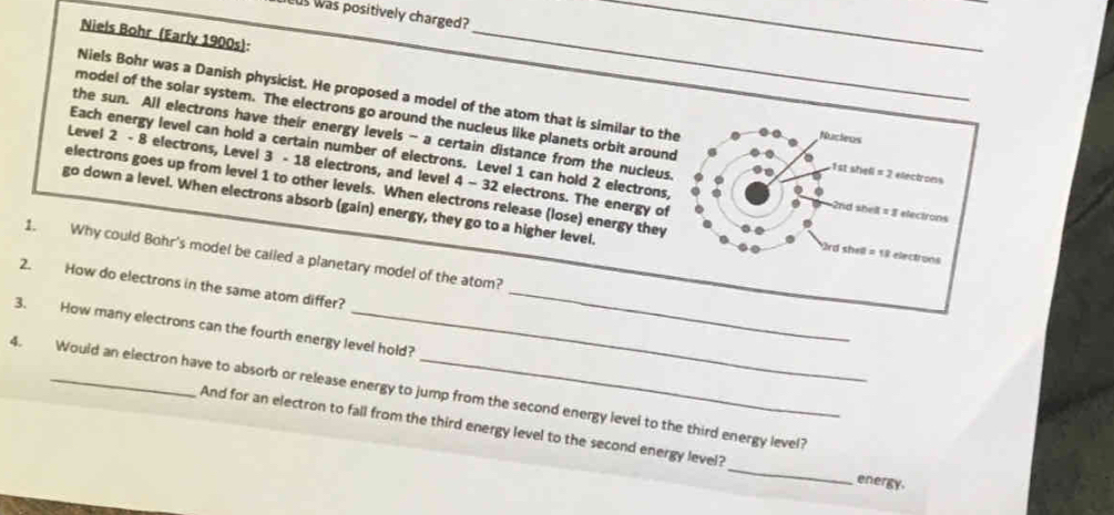 us was positively charged? 
Niels Bohr (Early 1900s): 
_ 
_ 
Niels Bohr was a Danish physicist. He proposed a model of the atom that is similar to the Nucieus 
model of the solar system. The electrons go around the nucleus like planets orbit around 1st shell = 2 electrons 
the sun. All electrons have their energy levels - a certain distance from the nucleus. 
Each energy level can hold a certain number of electrons. Level 1 can hold 2 electrons, 2nd shelt = 8 electrons
Level 2 - 8 electrons, Level 3 - 18 electrons, and level 4 - 32 electrons. The energy of 
electrons goes up from level 1 to other levels. When electrons release (lose) energy they 
go down a level. When electrons absorb (gain) energy, they go to a higher level.
2rd shell = 18 electrons
_ 
1. Why could Bohr's model be called a planetary model of the atom? 
2. How do electrons in the same atom differ? 
3. How many electrons can the fourth energy level hold? 
4. Would an electron have to absorb or release energy to jump from the second energy level to the third energy level? 
_ 
And for an electron to fall from the third energy level to the second energy level? 
energy.