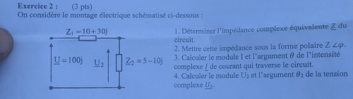 On considère le montage électrique schématisé ci-dessous :
1. Déterminer l'impédance complexe équivalente Z du
circuit.
2. Mettre cette impédance sous la forme polaire Z∠ varphi .
3. Calculer le module I et l'argument θ de l'intensité
complexe _ de courant qui traverse le circuit.
4. Calçuler le module U_2 et l’argument θ _2 de la tension
complexe U_2.