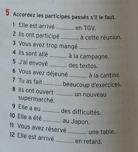 Accordez les participes passés s'il le faut. 
1 Elle est arrivé _en TGV. 
2 IlIs ont participé _à cette réunion. 
3 Vous avez trop mangé_ 
4 Ils sont allé_ à la campagne. 
5 J'ai envoyé _des textos. 
6 Vous avez déjeuné _à la cantine. 
7 Tu as fait _beaucoup d'exercices. 
8 Ils ont ouvert _un nouveau 
supermarché. 
9 Elle a eu _des difficultés. 
10 Elle a été _au Japon. 
11 Vous avez réservé_ une table. 
12 Elle est arrivé 
_en retard.