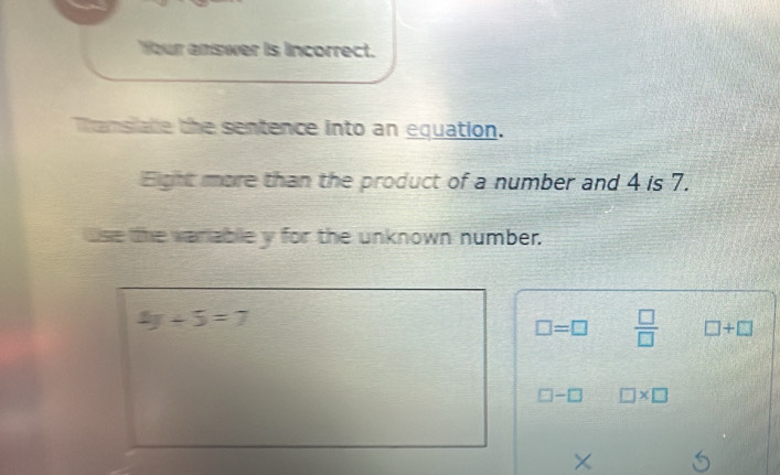 Your answer is incorrect.
Tansiate the sentence into an equation.
Eight more than the product of a number and 4 is 7.
use the variable y for the unknown number.
4y+5=7
□ =□  □ /□   □ +□
□ -□ □ * □
×