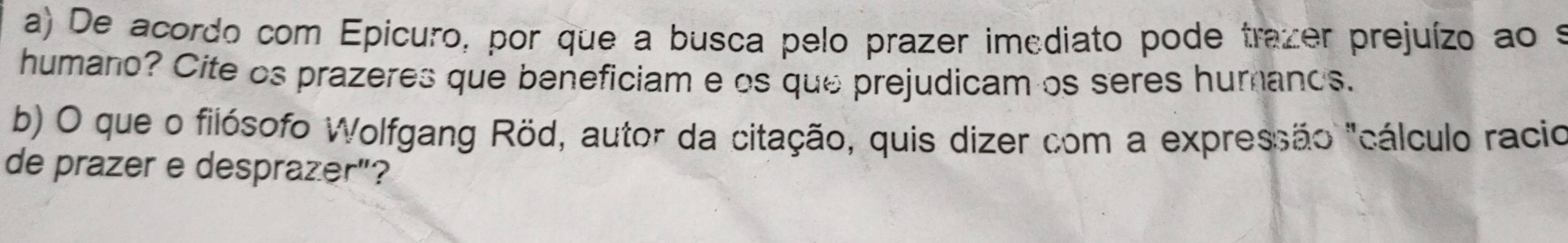 De acordo com Epicuro, por que a busca pelo prazer imediato pode trazer prejuízo ao é 
humano? Cite os prazeres que beneficiam e os que prejudicam os seres hurands. 
b) O que o filósofo Wolfgang Röd, autor da citação, quis dizer com a expressão "cálculo racio 
de prazer e desprazer"?