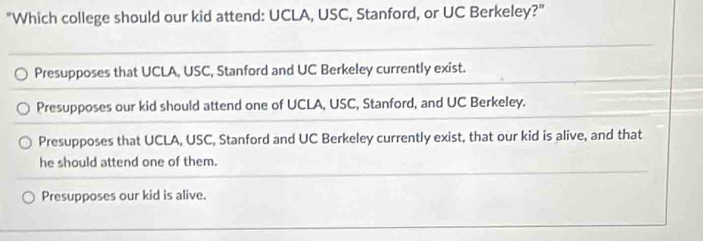 "Which college should our kid attend: UCLA, USC, Stanford, or UC Berkeley?"
Presupposes that UCLA, USC, Stanford and UC Berkeley currently exist.
Presupposes our kid should attend one of UCLA, USC, Stanford, and UC Berkeley.
Presupposes that UCLA, USC, Stanford and UC Berkeley currently exist, that our kid is alive, and that
he should attend one of them.
Presupposes our kid is alive.