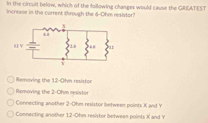 In the circuit below, which of the following changes would cause the GREATEST
increase in the current through the 6-Ohm resistor?
Removing the 12-Ohm resistor
Removing the 2-Ohm resistor
Connecting another 2-Ohm resistor between points X and Y
Connecting another 12-Ohm resistor between points X and Y