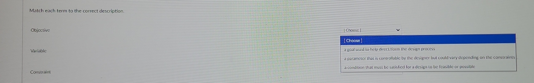 Match each term to the correct description.
Objective
Choose
Variablo a goal used to help direct/form the design process
a parameter that is controllable by the designer but could vary depending on the constraints
Constraint a condition that must be satisfied for a design to be feasible or possible