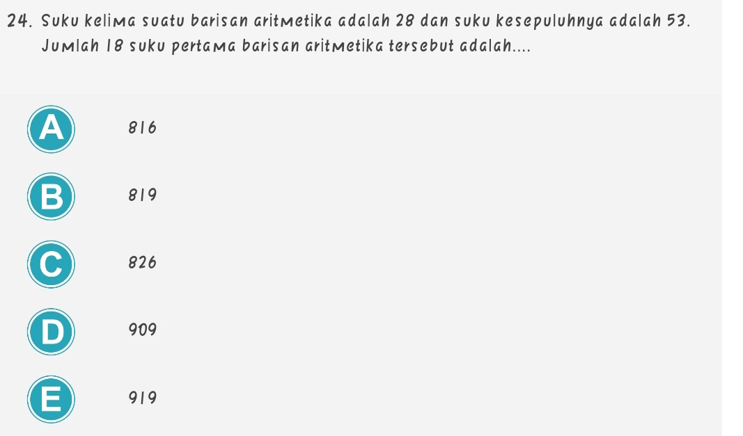 Suku keliмa suatu barisan aritMetika adalah 28 dan suku kesepuluhnya adalah 53.
Jumlah 18 suku pertaмa barisan aritmetika tersebut adalah....
A 816
B 819
C 826
D 909
E 919