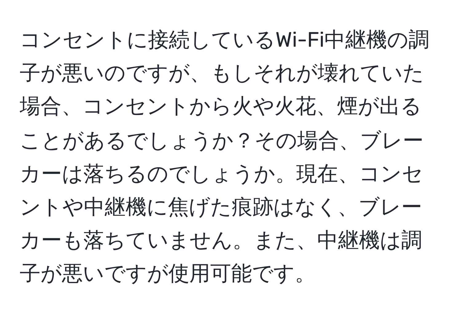 コンセントに接続しているWi-Fi中継機の調子が悪いのですが、もしそれが壊れていた場合、コンセントから火や火花、煙が出ることがあるでしょうか？その場合、ブレーカーは落ちるのでしょうか。現在、コンセントや中継機に焦げた痕跡はなく、ブレーカーも落ちていません。また、中継機は調子が悪いですが使用可能です。