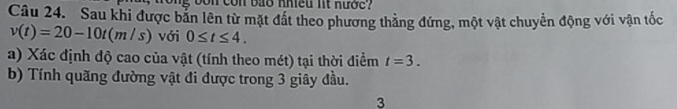 con bảo nhiều lt nước 
Câu 24. Sau khi được bản lên từ mặt đất theo phương thẳng đứng, một vật chuyển động với vận tốc
v(t)=20-10t(m/s) với 0≤ t≤ 4. 
a) Xác định độ cao của vật (tính theo mét) tại thời điểm t=3. 
b) Tính quãng đường vật đi được trong 3 giây đầu. 
3