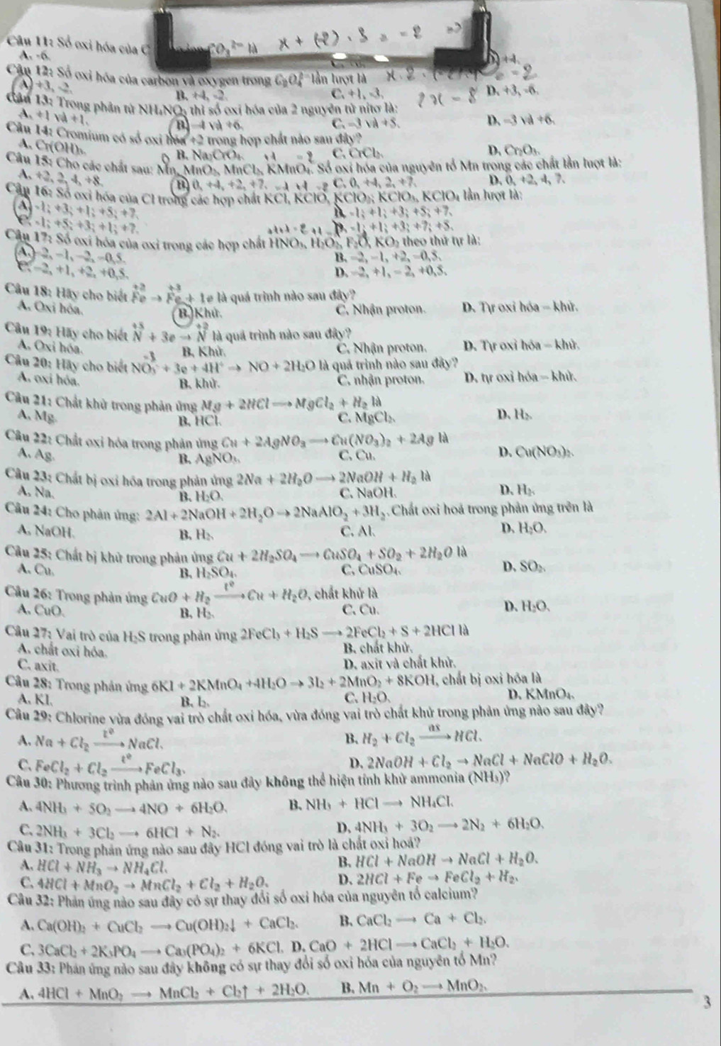 Số oxi hóa của C
A. -6.
+4
Cận 12: Số oxi hóa của carbon và oxygen trong C_2O_4^((2-) lần lượt là
# 3,-2,
B. H_2)=2 ,+1,-3, D. +3,-6,
C
Cân 13: Trong phân tử NHT sqrt(C) 2 thì số ơxỉ hóa của 2 nguyên tử nitơ là:
A +1va+1.
B -4va+6.
C -3sqrt(a)+5.
D. -3va+6
Câu 14: Cromium có số oxi hên +2 trong hợp chất nào sau đây?
A . C nB
B. Na_2CrO_4 14=2 C ,OCb
D. Cr_2O_3.
Câu 15: Cho các chất sau: Mn, MnO_2 e, MnCL, KMnO1. Số oxi hóa của nguyên tổ Mn trong các chất lần luợt là:
A. +2,2,4,+8, a 0,+4,+2,+7,=4,+8C,0,+4,2,+7, D. 0,+2,4,7,
Cân 16: Só oxi hóa của Cl trong các hợp chất KCl,KClO,KClO_3KClO_3KClO_4 lần lượt là:
-1;+3;+1;+5;+7
M=1;+1;+3;+5;+7,
Câu -1;+5;+3;+1;+7
at+1=_ 3+1=_ i+3;+7;+5.
17_3Sdelta oxi hóa của oxi trong các hợp chất INO_1, H_2O_b _2O KO_2th heo thứ tự là:
, 1,-2,-0 5
B. =2,-1,+2,=0,5,
(-2,+1 +2, +0,5.
D. -2,+1,-2,+0,5,
Câu 18: Hãy cho biết _(fe)^(+2)to _(fe)^(+3)+1 1e là quá trình nào sau đây?
A. O_1 Li hỏa. C. Nhận proton. D. Tự oxỉ hóa - khử.
B. Khử.
Câu 19 :  Hay cho biết beginarrayr +5 Nendarray +3eto beginarrayr +2 Nendarray là quá trình nào sau đây?
A. O xi hóa.  B, Khử. C. Nhận proton.  D. Tự oxỉ hóa - khử,
Câu 20: Hãy cho biết NO_3^(-+3e+4H^+)to NO+2H_2O l_4 a quả trình nào sau đây?
A. oxi hóa. C. nhận proton. D. tự oxỉ hóa - khử.
B, khử.
Câu 21: Chất khử trong phản ủng Mg+2HClto MgCl_2+H_2la
A, Mg. MgCl_2
B. HC
C.
D. H_2
Câu 22: Chất oxi hóa trong phản ủng Cu+2AgNO_3to C (NO_3)_2+2Agla D. Cu(NO_3)_2.
A. Ag C. Cu.
B. AgNO_3
Câu 23: Chất bị oxỉ hóa trong phản ứng 2Na+2H_2Oto 2NaOH+H_2la D. H_2
A. Na. C. NaOH
B. H_2O.
Câu 24: Cho phân ứng: 2Al+2NaOH+2H_2Oto 2NaAlO_2+3H_2.  Chất oxi hoá trong phản ứng trên là
A, NaOH. C. Al. H_2O.
B. H₂
D.
Câu 25: Chất bị khử trong phản ứng Cu+2H_2SO_4to CuSO_4+SO_2+2H_2Ola D. SO_2
A. Cu. C. CuSO_4
B. H_2SO_4.
Câu 26: Trong phản ứng CuO+H_2xrightarrow t^2Cu+H_2O , chất khử là
D.
A. CuO C. Cu. H_2O.
B, H₂.
Câu 27: Vai trò của H₂S trong phản ứng 2FeCl_3+H_2Sto 2FeCl_2+S+2HClIa
A. chất oxi hóa.
B. chất khử.
C. axit.
D. axit và chất khử.
*  Câu 28: Trong phản ứng 6KI+2KMnO_4+4H_2Oto 3I_2+2MnO_2+8KOH , chất bị oxi hóa là
A. KI. B. l₂
C. H_2O
D. KMnO_4.
Câu 29: Chlorine vừa đóng vai trò chất oxi hóa, vừa đóng vai trò chất khử trong phản ứng nào sau đây?
A. Na+Cl_2xrightarrow t^2NaCl. H_2+Cl_2xrightarrow nxHCl.
B.
D.
C. FeCl_2+Cl_2xrightarrow t^2FeCl_3. 2NaOH+Cl_2to NaCl+NaClO+H_2O.
Câu 30: Phương trình phản ứng nào sau đây không thể hiện tính khử ammoni (NH_3)
A. 4NH_3+5O_2to 4NO+6H_2O. B. NH_3+HClto NH_4Cl.
C. 2NH_3+3Cl_2to 6HCl+N_2.
D, 4NH_3+3O_2to 2N_2+6H_2O.
Câu 31 : Trong phản ứng nào sau đây HCl đóng vai trò là chất oxỉ hoá?
B. HCl+NaOHto NaCl+H_2O.
A. HCl+NH_3to NH_4Cl. D. 2HCl+Feto FeCl_2+H_2.
C. 4HCl+MnO_2to MnCl_2+Cl_2+H_2O_2
Câu 32: Phản ứng nào sau đây có sự thay đổi số oxi hóa của nguyên tổ calcium?
A. Ca(OH)_2+CuCl_2to Cu(OH)_2downarrow +CaCl_2. B. CaCl_2to Ca+Cl_2.
C.
Cầu 33: Phán ứng nào sau đây không có sự thay đổi số oxi hóa của nguyên tố Mn? 3CaCl_2+2K_3PO_4to Ca_3(PO_4)_2+6KCl,D.CaO+2HClto CaCl_2+H_2O.
A. 4HCl+MnO_2to MnCl_2+Cl_2uparrow +2H_2O. B. Mn+O_2to MnO_2
3