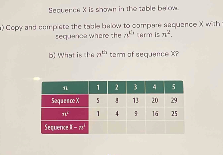 Sequence X is shown in the table below.
a) Copy and complete the table below to compare sequence X with
sequence where the n^(th) term is n^2.
b) What is the n^(th) term of sequence X?