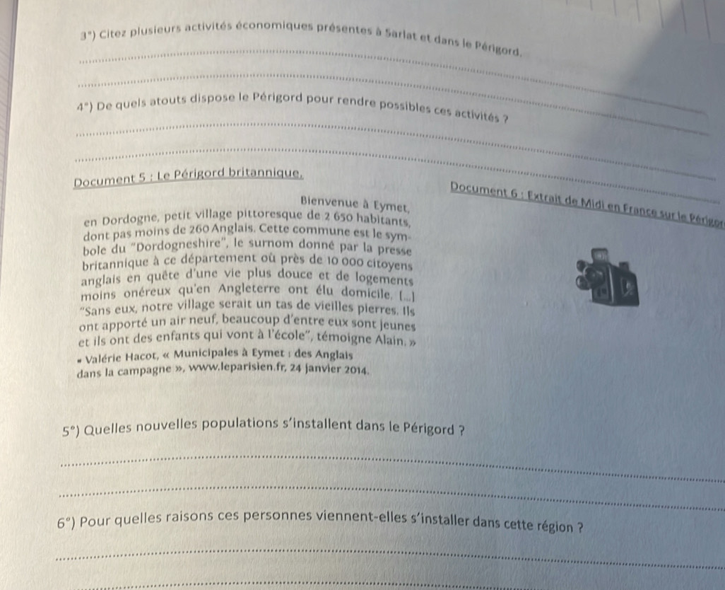 3°) Citez plusieurs activités économiques présentes à Sarlat et dans le Périgord. 
_ 
_
4°) De queis atouts dispose le Périgord pour rendre possibles ces activités ? 
_ 
Document 5 : Le Périgord britannique. 
Document 6 : Extrait de Midi en France sur le Périgor 
Bienvenue à Eymet, 
en Dordogne, petit village pittoresque de 2 650 habitants, 
dont pas moins de 260 Anglais. Cette commune est le sym 
bole du ''Dordogneshire'', le surnom donné par la presse 
britannique à ce département où près de 10 000 citoyens 
anglais en quête d'une vie plus douce et de logements 
moins onéreux qu'en Angleterre ont élu domicile ([..] 
"Sans eux, notre village serait un tas de vieilles pierres. Ils 
ont apporté un air neuf, beaucoup d'entre eux sont jeunes 
et ils ont des enfants qui vont à l'école'', témoigne Alain, » 
# Valérie Hacot, « Municipales à Eymet : des Anglais 
dans la campagne », www.leparisien.fr, 24 janvier 2014.
5°) Quelles nouvelles populations s’installent dans le Périgord ? 
_ 
_
6°) Pour quelles raisons ces personnes viennent-elles s'installer dans cette région ? 
_ 
_