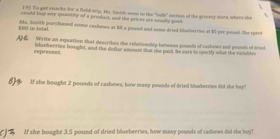 To get snacks for a field trip, Ms. Smith went to the "bulk" section of the grocery store, where she 
could buy any quantity of a product, and the prices are usually good. 
Ms. Smith purchased some cashews at $8 a pound and some dried blueberries at $5 per pound. She spent
$80 in total. 
A) Write an equation that describes the relationship between pounds of cashews and pounds of dried 
blueberries bought, and the dollar amount that she paid. Be sure to specify what the variables 
represent. 
If she bought 2 pounds of cashews, how many pounds of dried blueberries did she buy? 
If she bought 3.5 pound of dried blueberries, how many pounds of cashews did she buy?