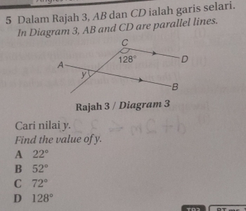 Dalam Rajah 3, AB dan CD ialah garis selari.
In Diagram 3, AB and CD are parallel lines.
Rajah 3 / Diagram 3
Cari nilai y.
Find the value of y.
A 22°
B 52°
C 72°
D 128°