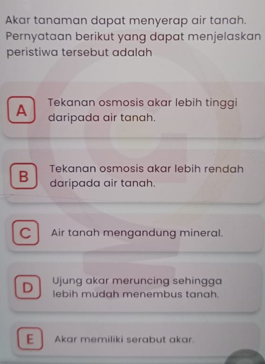 Akar tanaman dapat menyerap air tanah.
Pernyataan berikut yang dapat menjelaskan
peristiwa tersebut adalah
A Tekanan osmosis akar lebih tinggi
daripada air tanah.
Tekanan osmosis akar lebih rendah
B daripada air tanah.
C Air tanah mengandung mineral.
D Ujung akar meruncing sehingga
lebih mudah menembus tanah.
E Akar memiliki serabut akar.