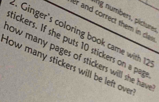 ing numbers, picturer 
er and correct them in cas 
1. Ginger's coloring book came with 12
tickers. If she puts 10 stickers on a pag 
low many pages of stickers will she have . 
How many stickers will be left over