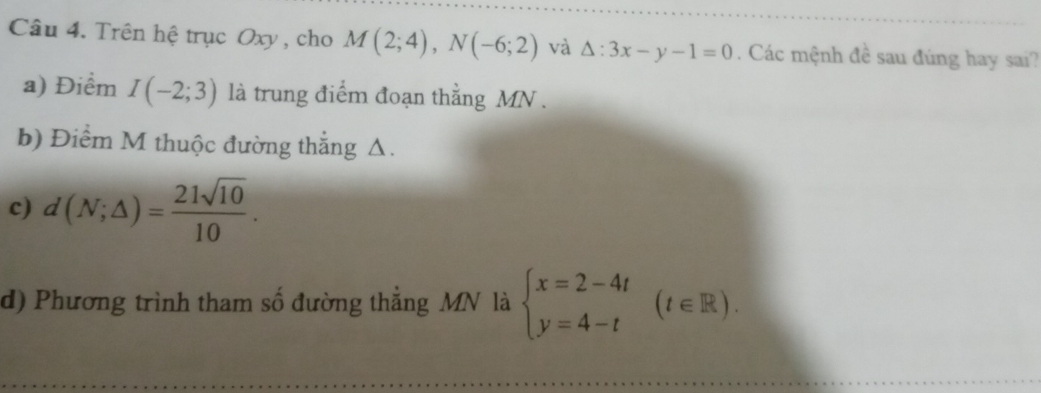 Trên hệ trục Oxy , cho M(2;4), N(-6;2) và △ :3x-y-1=0. Các mệnh đề sau đúng hay sai? 
a) Điểm I(-2;3) là trung điểm đoạn thẳng MN. 
b) Điểm M thuộc đường thắng Δ. 
c) d(N;△ )= 21sqrt(10)/10 . 
d) Phương trình tham số đường thẳng MN là beginarrayl x=2-4t y=4-tendarray.  (t∈ R).