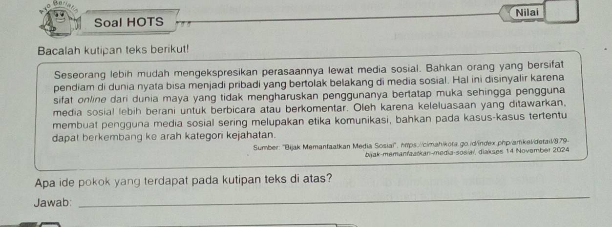 Be 
Soal HOTS Nilai 
Bacalah kutipan teks berikut! 
Seseorang lebih mudah mengekspresikan perasaannya lewat media sosial. Bahkan orang yang bersifat 
pendiam di dunia nyata bisa menjadi pribadi yang bertolak belakang di media sosial. Hal ini disinyalir karena 
sifat online dari dunia maya yang tidak mengharuskan penggunanya bertatap muka sehingga pengguna 
media sosial lebih berani untuk berbicara atau berkomentar. Oleh karena keleluasaan yang ditawarkan, 
membuat pengguna media sosial sering melupakan etika komunikasi, bahkan pada kasus-kasus tertentu 
dapat berkembang ke arah kategori kejahatan. 
Sumber: "Bijak Memanfaatkan Media Sosial", https://cimahikota.go.id/index.php/artikel/detail/879- 
bijak-memanfaatkan-media-sosial, diakses 14 November 2024 
Apa ide pokok yang terdapat pada kutipan teks di atas? 
Jawab: 
_