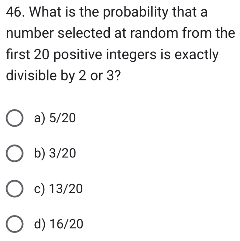 What is the probability that a
number selected at random from the
first 20 positive integers is exactly
divisible by 2 or 3?
a) 5/20
b) 3/20
c) 13/20
d) 16/20