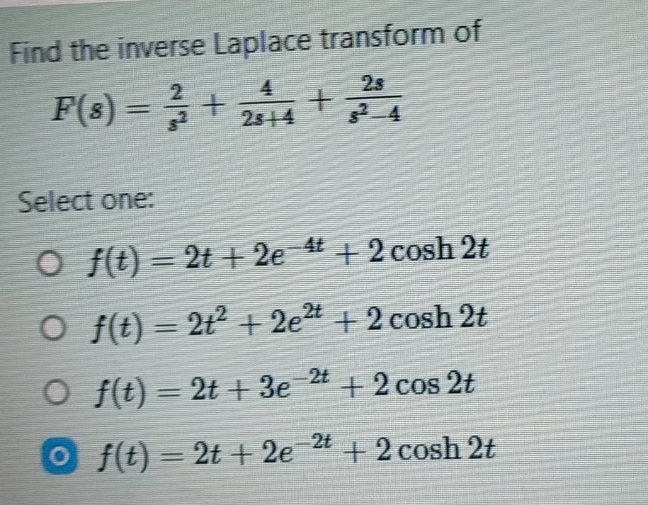 Find the inverse Laplace transform of
F(s)= 2/s^2 + 4/2s+4 + 2s/s^2-4 
Select one:
f(t)=2t+2e^(-4t)+2cos h2t
f(t)=2t^2+2e^(2t)+2cos h2t
f(t)=2t+3e^(-2t)+2cos 2t
f(t)=2t+2e^(-2t)+2cos h2t