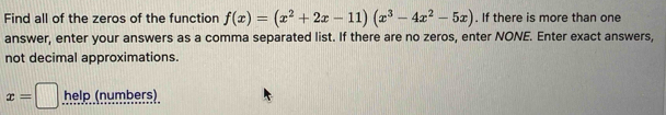 Find all of the zeros of the function f(x)=(x^2+2x-11)(x^3-4x^2-5x). If there is more than one 
answer, enter your answers as a comma separated list. If there are no zeros, enter NONE. Enter exact answers, 
not decimal approximations.
x=□ help (numbers)