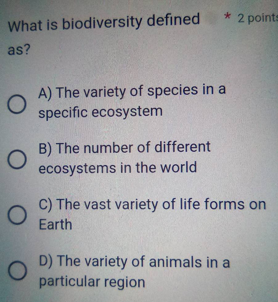 What is biodiversity defined * 2 points
as?
A) The variety of species in a
specific ecosystem
B) The number of different
ecosystems in the world
C) The vast variety of life forms on
Earth
D) The variety of animals in a
particular region