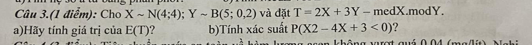 Câu 3.(1 điểm): Cho Xsim N(4;4); Ysim B(5;0,2) và đặt T=2X+3Y-medX.modY. 
a)Hãy tính giá trị của E(T) ? b)Tính xác suất P(X2-4X+3<0) ? 
ang sson không vượt quá 0.04 (mg/lít) Nghi