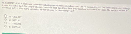 of 10: A bookstore owner is conducting market research to forecast sales for the coming year. The bookstore is open 360 days
a year and out of the 1,300 people who pass the store each day, 7% of them enter the store and make a purchase. The average amount of
each sale is $13. What is the estimated amount of sales for the coming year?
a) $400,005
b) $425,500
c) $425,801
d) $425,880