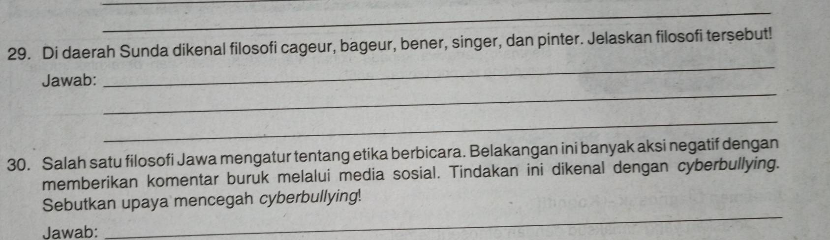 Di daerah Sunda dikenal filosofi cageur, bageur, bener, singer, dan pinter. Jelaskan filosofi tersebut! 
_ 
Jawab: 
_ 
_ 
30. Salah satu filosofi Jawa mengatur tentang etika berbicara. Belakangan ini banyak aksi negatif dengan 
memberikan komentar buruk melalui media sosial. Tindakan ini dikenal dengan cyberbullying. 
Sebutkan upaya mencegah cyberbullying! 
Jawab: 
_