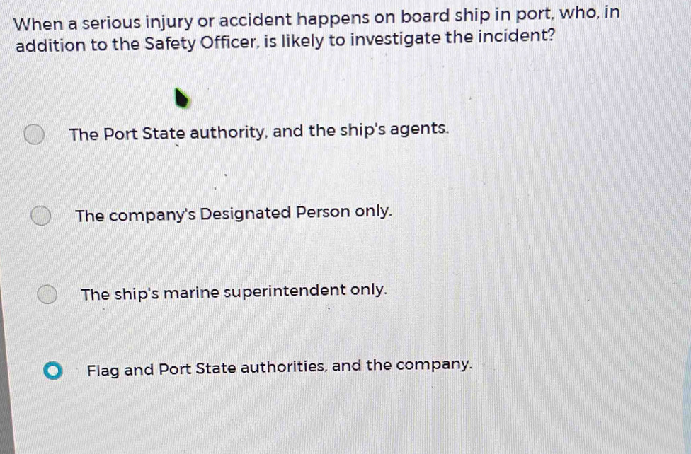 When a serious injury or accident happens on board ship in port, who, in
addition to the Safety Officer, is likely to investigate the incident?
The Port State authority, and the ship's agents.
The company's Designated Person only.
The ship's marine superintendent only.
Flag and Port State authorities, and the company.