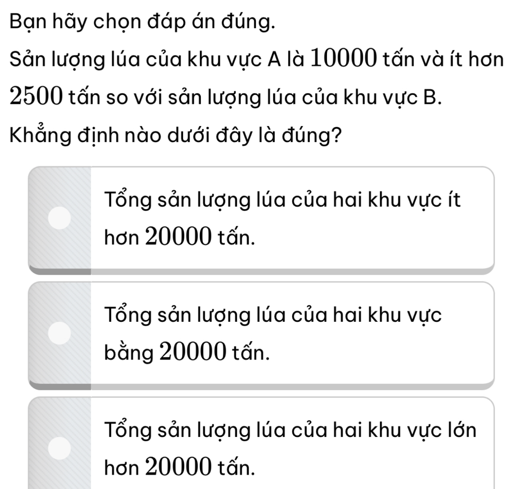 Bạn hãy chọn đáp án đúng.
Sản lượng lúa của khu vực A là 10000 tấn và ít hơn
2500 tấn so với sản lượng lúa của khu vực B.
Khẳng định nào dưới đây là đúng?
Tổng sản lượng lúa của hai khu vực ít
hơn 20000 tấn.
Tổng sản lượng lúa của hai khu vực
bằng 20000 tấn.
Tổng sản lượng lúa của hai khu vực lớn
hơn 20000 tấn.