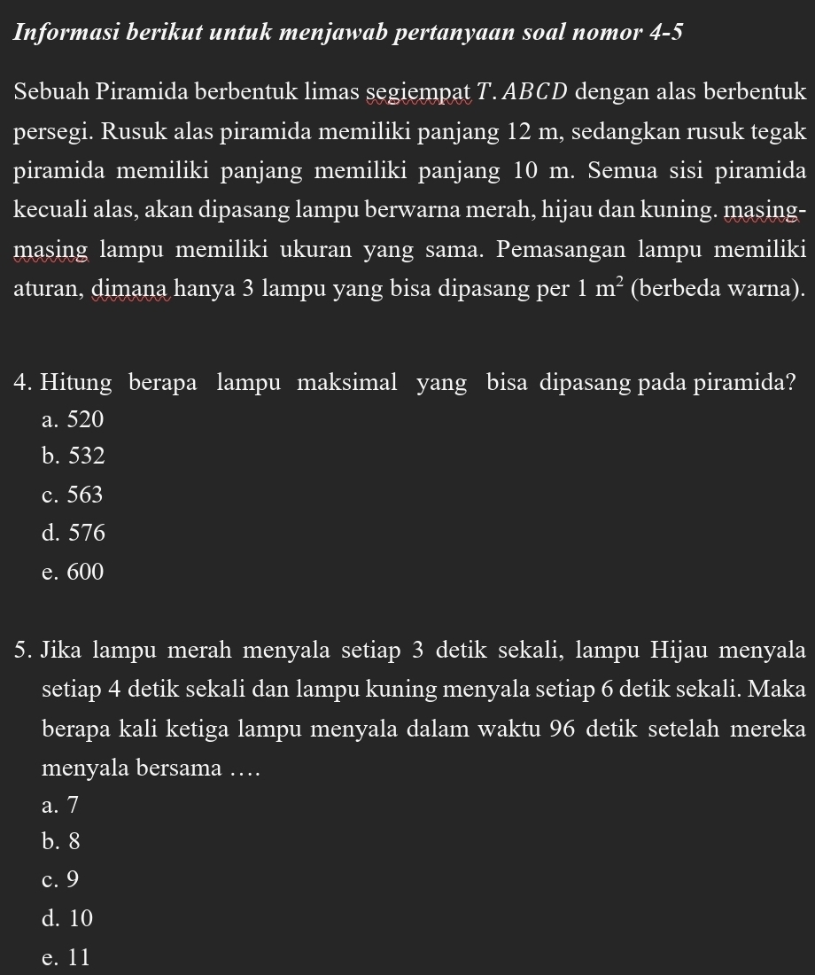 Informasi berikut untuk menjawab pertanyaan soal nomor 4-5
Sebuah Piramida berbentuk limas segiempat T. ABCD dengan alas berbentuk
persegi. Rusuk alas piramida memiliki panjang 12 m, sedangkan rusuk tegak
piramida memiliki panjang memiliki panjang 10 m. Semua sisi piramida
kecuali alas, akan dipasang lampu berwarna merah, hijau dan kuning. masing-
masing lampu memiliki ukuran yang sama. Pemasangan lampu memiliki
aturan, dimana hanya 3 lampu yang bisa dipasang per 1m^2 (berbeda warna).
4. Hitung berapa lampu maksimal yang bisa dipasang pada piramida?
a. 520
b. 532
c. 563
d. 576
e. 600
5. Jika lampu merah menyala setiap 3 detik sekali, lampu Hijau menyala
setiap 4 detik sekali dan lampu kuning menyala setiap 6 detik sekali. Maka
berapa kali ketiga lampu menyala dalam waktu 96 detik setelah mereka
menyala bersama …
a. 7
b. 8
c. 9
d. 10
e. 11