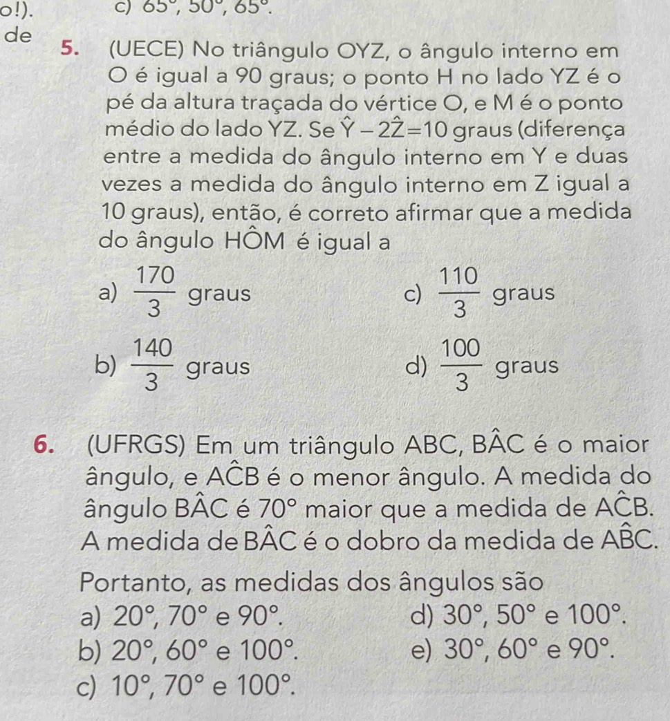 o!). C) 65°, 50°, 65°. 
de
5. (UECE) No triângulo OYZ, o ângulo interno em
O éigual a 90 graus; o ponto H no lado YZ é o
pé da altura traçada do vértice O, e M é o ponto
médio do lado YZ. Se hat Y-2hat Z=10 graus (diferença
entre a medida do ângulo interno em Y e duas
vezes a medida do ângulo interno em Z igual a
10 graus), então, é correto afirmar que a medida
do ângulo HÔM é igual a
a)  170/3  gr aa.
c)  110/3  graus
d)
a us
b)  140/3 graus  100/3  gr m∠ J
6. (UFRGS) Em um triângulo ABC, Bhat AC é o maior
ângulo, e Ahat CB é o menor ângulo. A medida do
ângulo Bhat AC é 70° maior que a medida de Ahat CB. 
A medida de Bhat AC é o dobro da medida de Ahat BC. 
Portanto, as medidas dos ângulos são
a) 20°, 70° e 90°. d) 30°, 50° e 100°.
b) 20°, 60° e 100°. e) 30°, 60° e 90°.
c) 10°, 70° e 100°.