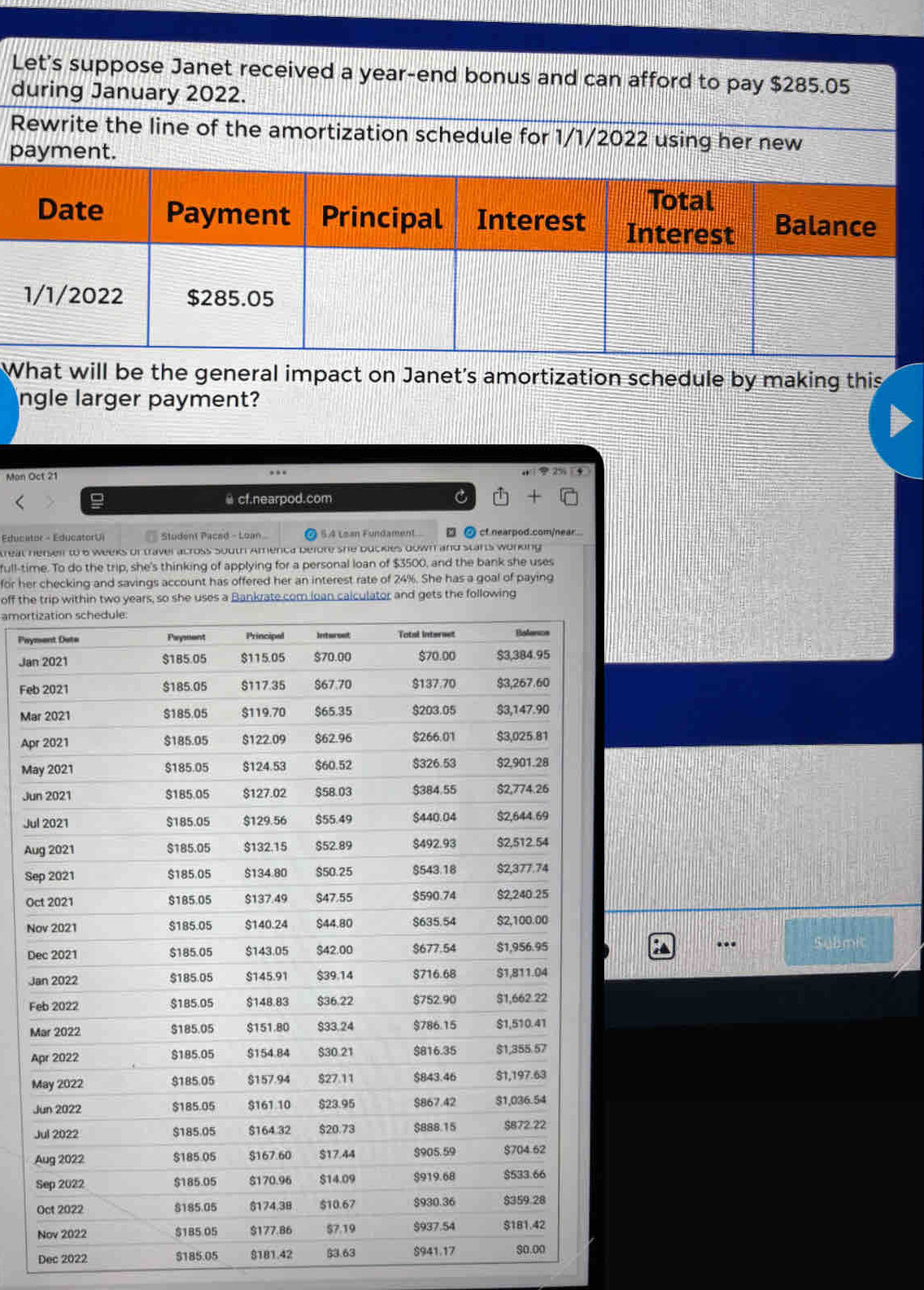 Let's suppose Janet received a year-end bonus and can afford to pay $285.05
during January 2022. 
Rewrite the line of the amortization schedule for 1/1/2022 using her new 
payment. 
What will be the general impact on Janet's amortization schedule by making this 
ngle larger payment? 
Man Oct 21 
... 
@ cf.nearpod.com C 
Educator - EducatorUl Student Paced - Loan. §.4 Loan Fundament □ ② cf.nearpod.com/near... 
reat herseir to 6 weeks of traver across south Amenca before she bucklies down and starts working 
full-time. To do the trip, she's thinking of applying for a personal loan of $3500, and the bank she uses 
for her checking and savings account has offered her an interest rate of 24%. She has a goal of paying 
off the trip within two years, so she uses a Bankrate com loan calculator and gets the following 
amort 
Pay 
Jan 
Feb 
Ma 
Apr 
Ma 
Ju 
Ju 
Au 
Se 
Oc 
N 
.. 
D Submit 
J 
F 
M 
A 
M 
J 
J 
Dec 2022 $185.05 $181.42