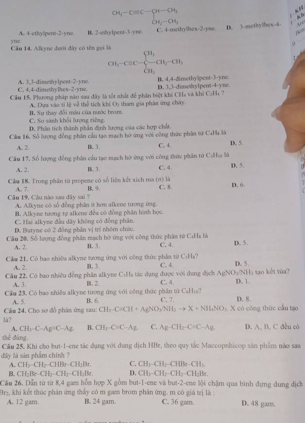 CH_3-Cequiv C-CH-CH_3
K H
Kl
A. 4-ethylpent-2-yne. B. 2-ethylpent-3-yne C. 4-methylhex-2-yne. D. 3-methylhex-4- Are
yne.
Cầu 14. Alkyne đưới đây có tên gọi là
CH_3-Cequiv C-beginarrayl CH_3 CH_3endarray. CH_2-CH_3 Ben
A. 3,3-dimethylpent-2-yne. B. 4,4-dimethylpent-3-yne.
C. 4,4-dimethylhex-2-yne. D. 3,3-dimethylpent-4-yne.
Câu 15. Phương pháp nào sau đây là tốt nhất đễ phân biệt khí CH₄ và khí C_2H_4 ?
A. Dựa vào tỉ lệ về thể tích khí O_2 tham gia phân ứng cháy.
B. Sự thay đổi màu của nước brom.
C. So sánh khổi lượng riêng.
D. Phân tích thành phần định lượng của các hợp chất.
Câu 16. Số lượng đồng phân cầu tạo mạch hở ứng với công thức phân từ C₄Hs là
A. 2. B. 3, C. 4. D. 5.
Câu 17. Số lượng đồng phân cầu tạo mạch hở ứng với công thức phân từ CsH₁ là
A. 2. B. 3. C. 4. D. 5.
Câu 18. Trong phân tử propene có số liên kết xịch ma (σ) là
C. 8.
A. 7. B. 9. D. 6.
Câu 19. Câu nào sau dây sai ?
A. Alkyne có số đồng phân ít hơn alkene tương ứng.
B. Alkyne tương tự alkene đều có đồng phân hình học.
C. Hai alkyne đầu dãy không có đồng phân.
D. Butyne có 2 đồng phân vị trí nhóm chức.
Câu 20. Số lượng đồng phân mạch hở ứng với công thức phân tử C₄Hạ là
A. 2. B. 3. C. 4. D. 5.
Câu 21. Có bao nhiêu alkyne tương ứng với công thức phân tử C_5H_8
A. 2. B. 3. C. 4. D. 5.
Câu 22. Có bao nhiêu đồng phân alkyne C_5H_8 tác dụng được với dung dịch AgNO₃/NH₃ tạo kết tủa?
A. 3. B. 2. C. 4. D. 1.
Câu 23. Có bao nhiêu alkyne tương ứng với công thức phân tử C_6H_10 2
A. 5. C. 7. D. 8.
B. 6.
Câu 24. Cho sơ đồ phản ứng sau: CH_3-Cequiv CH+AgNO_3/NH_3to X+NH_4NO_3. X có công thức cầu tạo
Iå?
A. CH_3-C-Agequiv C-Ag. B. CH_3-Cequiv C-Ag. C. Ag-CH_2-Cequiv C-Ag. D. A. B, C đều có
thể đúng.
Câu 25. Khi cho but-1-ene tác dụng với dung dịch HBr, theo quy tắc Maccopnhicop sản phẩm nào sau
dây là sản phẩm chính ?
A. CH_3-CH_2-CHBr-CH_2Br. C. CH_3-CH_2-CHBr-CH_3.
B. CH_2Br-CH_2-CH_2-CH_2Br. D. CH_3-CH_2-CH_2-CH_2Br.
Câu 26. Dẫn từ từ 8,4 gam hỗn hợp X gồm but-1-ene và but-2-ene lội chậm qua bình dựng dung dịch
Br2, khi kết thúc phản ứng thấy có m gam brom phản ứng. m có giá trị là :
A. 12 gam. B. 24 gam. C. 36 gam. D. 48 gam.