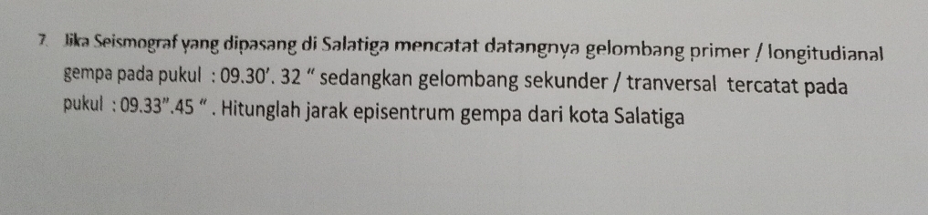 Jika Seismograf yang dipasang di Salatiga mencatat datangnya gelombang primer / longitudianal 
gempa pada pukul : 09.30'.32'' sedangkan gelombang sekunder / tranversal tercatat pada 
pukul : 09.33''.45. Hitunglah jarak episentrum gempa dari kota Salatiga