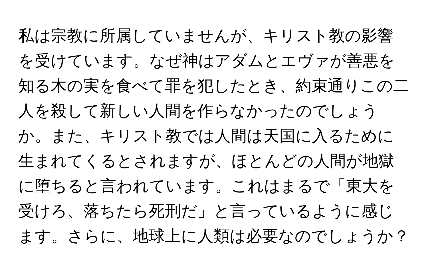 私は宗教に所属していませんが、キリスト教の影響を受けています。なぜ神はアダムとエヴァが善悪を知る木の実を食べて罪を犯したとき、約束通りこの二人を殺して新しい人間を作らなかったのでしょうか。また、キリスト教では人間は天国に入るために生まれてくるとされますが、ほとんどの人間が地獄に堕ちると言われています。これはまるで「東大を受けろ、落ちたら死刑だ」と言っているように感じます。さらに、地球上に人類は必要なのでしょうか？