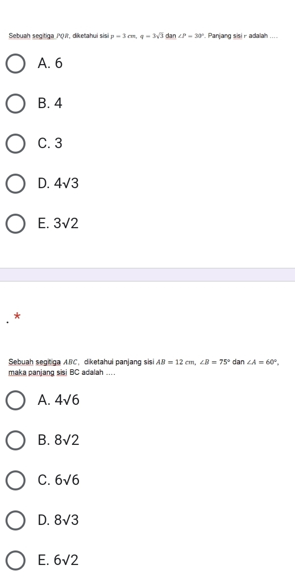 Sebuah segitiga PQR diketahui sisi p=3cm, q=3sqrt(3)_ dan∠ P=30°. Panjang sisi r adalah ....
A. 6
B. 4
C. 3
D. 4sqrt(3)
E. 3sqrt(2)
*
Sebuah segitiga ABC ， diketahui panjang sisi AB=12cm, ∠ B=75° dan ∠ A=60°, 
maka panjang sisi BC adalah …
A. 4sqrt(6)
B. 8sqrt(2)
C. 6sqrt(6)
D. 8sqrt(3)
E. 6sqrt(2)