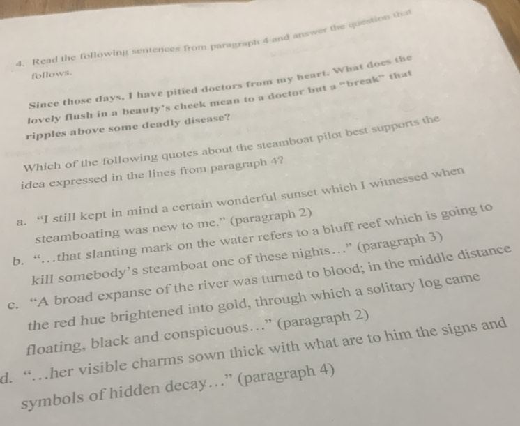 Read the following sentences from paragraph 4 and answer the question t
follows.
Since those days, I have pitied doctors from my heart. What does the
lovely flush in a beauty’s cheek mean to a doctor but a “break” that
ripples above some deadly disease?
Which of the following quotes about the steamboat pilot best supports the
idea expressed in the lines from paragraph 4?
a. “I still kept in mind a certain wonderful sunset which I witnessed when
steamboating was new to me.” (paragraph 2)
b. “…that slanting mark on the water refers to a bluff reef which is going to
kill somebody’s steamboat one of these nights…” (paragraph 3)
c. “A broad expanse of the river was turned to blood; in the middle distance
the red hue brightened into gold, through which a solitary log came
floating, black and conspicuous…” (paragraph 2)
d. “…her visible charms sown thick with what are to him the signs and
symbols of hidden decay…” (paragraph 4)