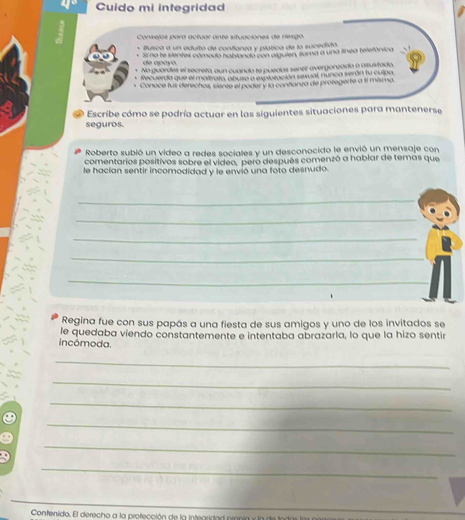 Cuido mi integridad 
Consejos para actuar ante situaciones de riesgo 
Busca a un adulto de confíanza y platica de lo sucedido. 
Sí no te sientes cómedo hablando con alguien, liama a una línea telefónica 
de apçyo. 
No guardes el secreto, aun cuando te puedas sentir avergonzado o asustado, 
Recuerda que el maltrato, abuso e expletación sexual, nunca serán tu culpa. 
Conoce tus derechos, siente el poder y la confíanza de protegerte a tí mismo. 
Escribe cómo se podría actuar en las siguientes situaciones para mantenerse 
seguros. 
Roberto subió un video a redes sociales y un desconocido le envió un mensaje con 
comentarios positivos sobre el video, pero después comenzó a hablar de temas que 
le hacían sentir incomodidad y le envió una foto desnudo. 
_ 
_ 
_ 
_ 
_ 
Regina fue con sus papás a una fiesta de sus amigos y uno de los invitados se 
le quedaba viendo constantemente e intentaba abrazarla, lo que la hizo sentir 
incómoda. 
_ 
_ 
_ 
_ 
_ 
_ 
Contenido. El derecho a la protección de la intearida d prn a y