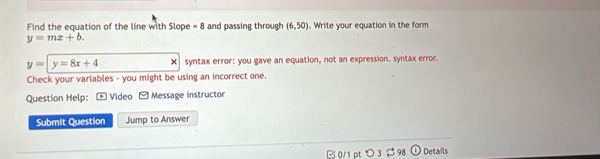 Find the equation of the line with Slope =8 and passing through (6,50). Write your equation in the form
y=mx+b.
y=|y=8x+4 syntax error: you gave an equation, not an expression. syntax error.
×
Check your variables - you might be using an incorrect one.
Question Help: * Video Message instructor
Submit Question Jump to Answer
0/1 pt つ 3 $ 98 Details